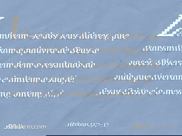 Lembrem-se dos seus líderes, que transmitiram a palavra de Deus a vocês. Observem bem o resultado da vida que tiveram e imitem a sua fé. Jesus Cristo é o mesmo,