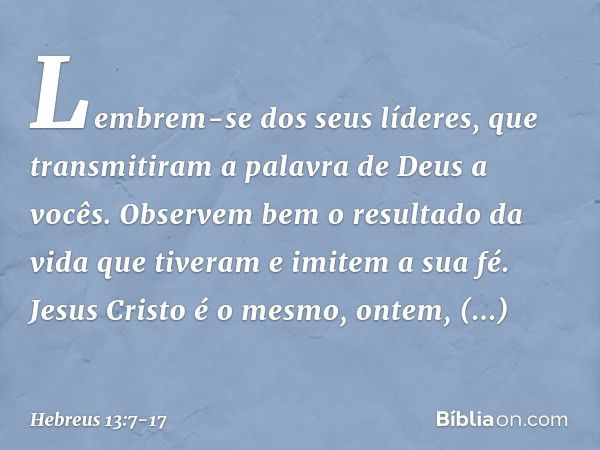 Lembrem-se dos seus líderes, que transmitiram a palavra de Deus a vocês. Observem bem o resultado da vida que tiveram e imitem a sua fé. Jesus Cristo é o mesmo,