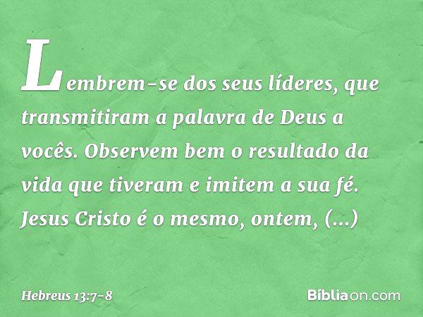 Lembrem-se dos seus líderes, que transmitiram a palavra de Deus a vocês. Observem bem o resultado da vida que tiveram e imitem a sua fé. Jesus Cristo é o mesmo,