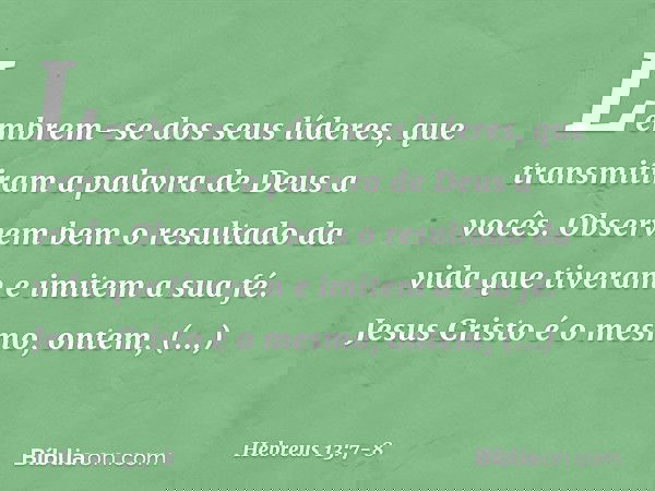 Lembrem-se dos seus líderes, que transmitiram a palavra de Deus a vocês. Observem bem o resultado da vida que tiveram e imitem a sua fé. Jesus Cristo é o mesmo,