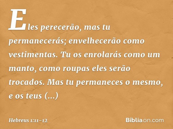 Eles perecerão,
mas tu permanecerás;
envelhecerão como vestimentas. Tu os enrolarás como um manto,
como roupas
eles serão trocados.
Mas tu permaneces o mesmo,
e