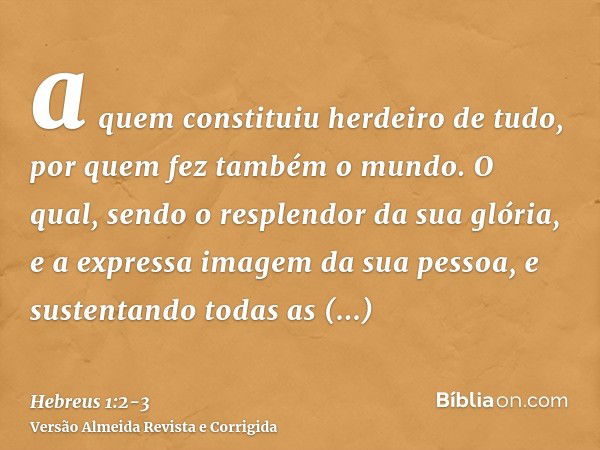 a quem constituiu herdeiro de tudo, por quem fez também o mundo.O qual, sendo o resplendor da sua glória, e a expressa imagem da sua pessoa, e sustentando todas