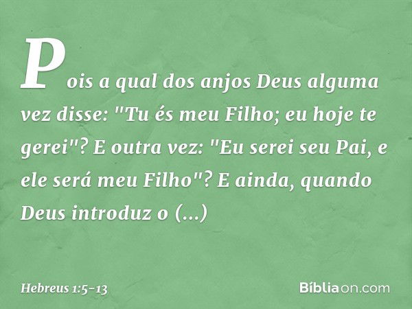 Pois a qual dos anjos Deus alguma vez disse:
"Tu és meu Filho;
eu hoje te gerei"?
E outra vez:
"Eu serei seu Pai,
e ele será meu Filho"? E ainda, quando Deus in