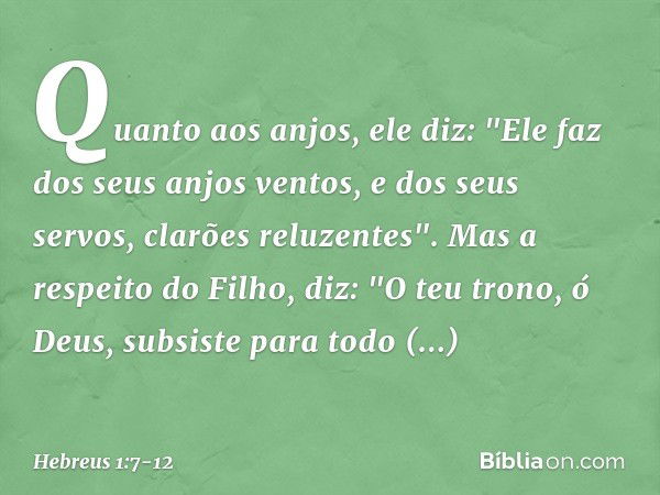 Quanto aos anjos, ele diz:
"Ele faz dos seus anjos ventos,
e dos seus servos,
clarões reluzentes". Mas a respeito do Filho, diz:
"O teu trono, ó Deus,
subsiste 