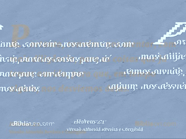 Portanto, convém-nos atentar, com mais diligência, para as coisas que já temos ouvido, para que, em tempo algum, nos desviemos delas.