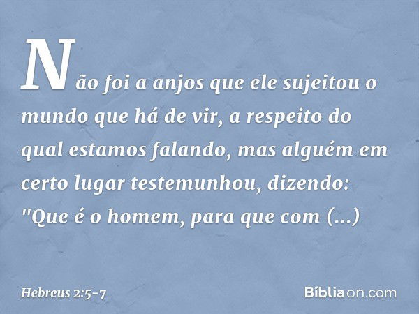 Não foi a anjos que ele sujeitou o mundo que há de vir, a respeito do qual estamos falando, mas alguém em certo lugar testemunhou, dizendo:
"Que é o homem, para