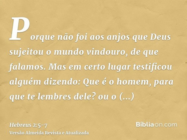 Porque não foi aos anjos que Deus sujeitou o mundo vindouro, de que falamos.Mas em certo lugar testificou alguém dizendo: Que é o homem, para que te lembres del