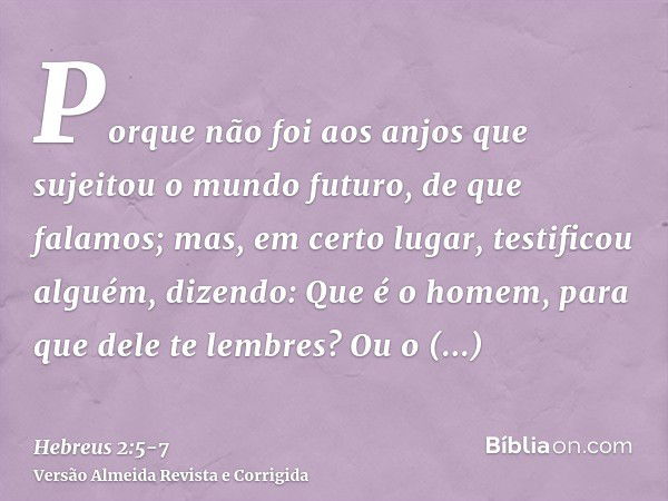 Porque não foi aos anjos que sujeitou o mundo futuro, de que falamos;mas, em certo lugar, testificou alguém, dizendo: Que é o homem, para que dele te lembres? O