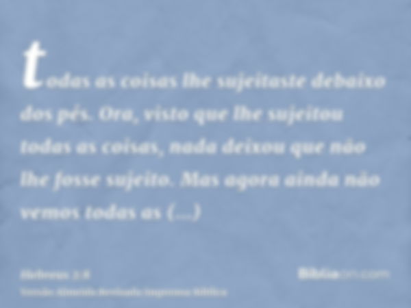 todas as coisas lhe sujeitaste debaixo dos pés. Ora, visto que lhe sujeitou todas as coisas, nada deixou que não lhe fosse sujeito. Mas agora ainda não vemos to