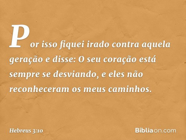 Por isso fiquei irado
contra aquela geração
e disse: O seu coração
está sempre se desviando,
e eles não reconheceram
os meus caminhos. -- Hebreus 3:10