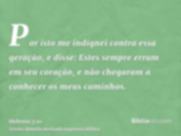 Por isto me indignei contra essa geração, e disse: Estes sempre erram em seu coração, e não chegaram a conhecer os meus caminhos.