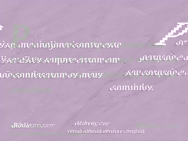Por isso, me indignei contra esta geração e disse: Estes sempre erram em seu coração e não conheceram os meus caminhos.