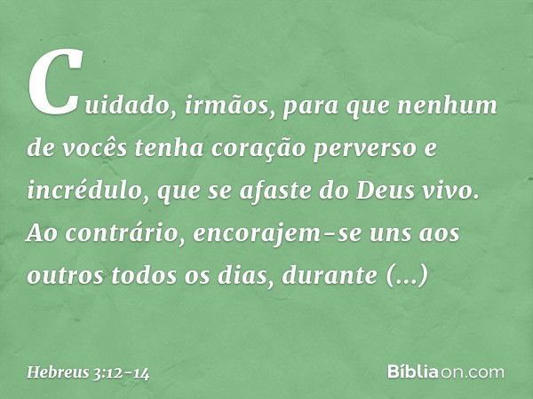 Cuidado, irmãos, para que nenhum de vocês tenha coração perverso e incrédulo, que se afaste do Deus vivo. Ao contrário, encorajem-se uns aos outros todos os dia