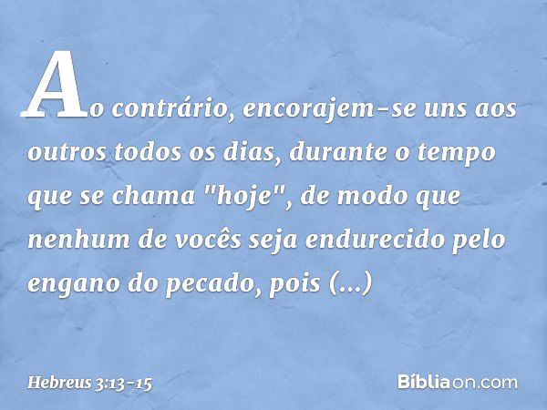 Ao contrário, encorajem-se uns aos outros todos os dias, durante o tempo que se chama "hoje", de modo que nenhum de vocês seja endurecido pelo engano do pecado,