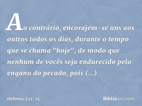 Ao contrário, encorajem-se uns aos outros todos os dias, durante o tempo que se chama "hoje", de modo que nenhum de vocês seja endurecido pelo engano do pecado,