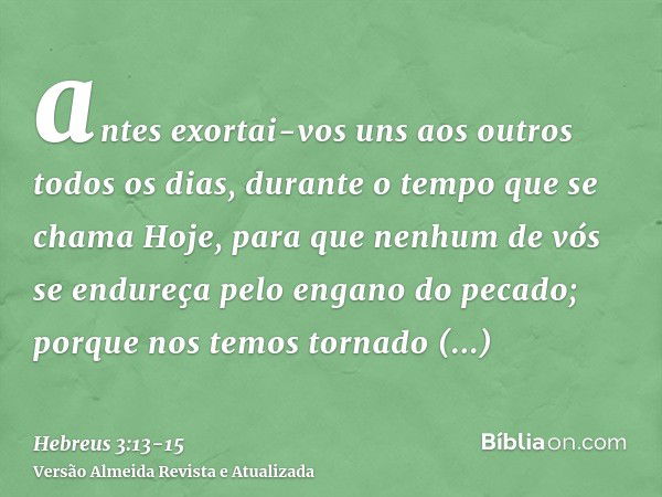 antes exortai-vos uns aos outros todos os dias, durante o tempo que se chama Hoje, para que nenhum de vós se endureça pelo engano do pecado;porque nos temos tor