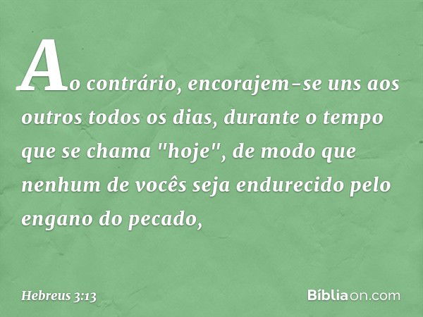 Ao contrário, encorajem-se uns aos outros todos os dias, durante o tempo que se chama "hoje", de modo que nenhum de vocês seja endurecido pelo engano do pecado,