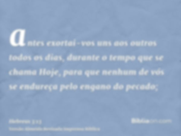 antes exortai-vos uns aos outros todos os dias, durante o tempo que se chama Hoje, para que nenhum de vós se endureça pelo engano do pecado;