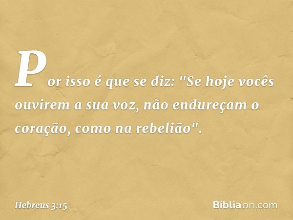 Por isso é que se diz:
"Se hoje vocês ouvirem
a sua voz,
não endureçam o coração,
como na rebelião". -- Hebreus 3:15