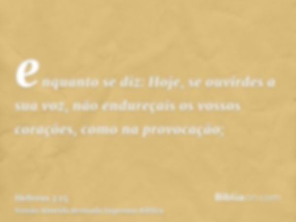 enquanto se diz: Hoje, se ouvirdes a sua voz, não endureçais os vossos corações, como na provocação;