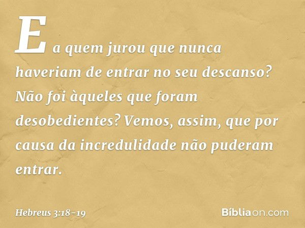 E a quem jurou que nunca haveriam de entrar no seu descanso? Não foi àqueles que foram desobedientes? Vemos, assim, que por causa da incredulidade não puderam e