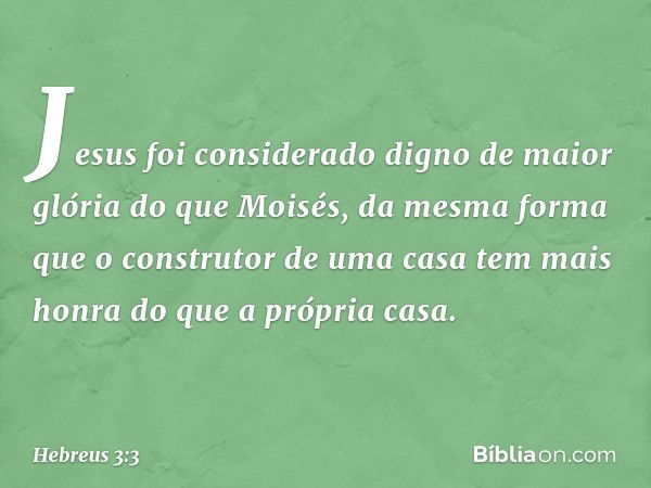 Jesus foi considerado digno de maior glória do que Moisés, da mesma forma que o construtor de uma casa tem mais honra do que a própria casa. -- Hebreus 3:3