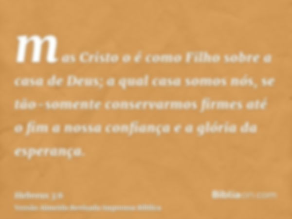 mas Cristo o é como Filho sobre a casa de Deus; a qual casa somos nós, se tão-somente conservarmos firmes até o fim a nossa confiança e a glória da esperança.