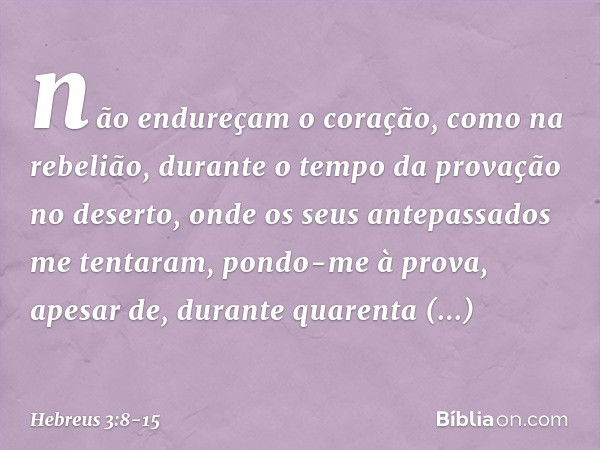 não endureçam o coração,
como na rebelião,
durante o tempo da provação no deserto, onde os seus antepassados
me tentaram,
pondo-me à prova,
apesar de, durante q