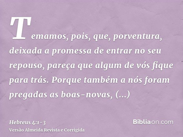 Temamos, pois, que, porventura, deixada a promessa de entrar no seu repouso, pareça que algum de vós fique para trás.Porque também a nós foram pregadas as boas-