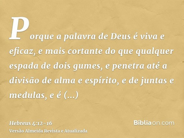 Porque a palavra de Deus é viva e eficaz, e mais cortante do que qualquer espada de dois gumes, e penetra até a divisão de alma e espírito, e de juntas e medula