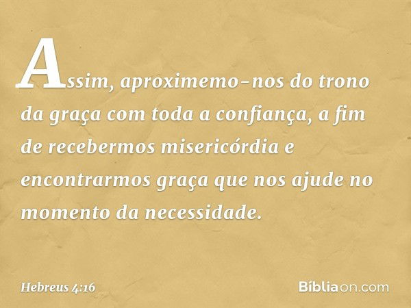 Assim, aproximemo-nos do trono da graça com toda a confiança, a fim de recebermos misericórdia e encontrarmos graça que nos ajude no momento da necessidade. -- 