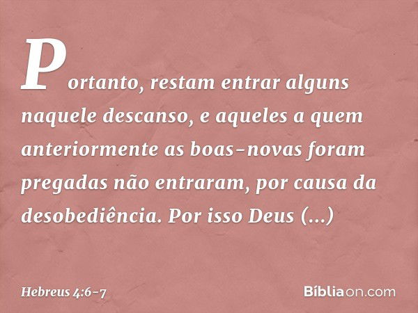 Portanto, restam entrar alguns naquele descanso, e aqueles a quem anteriormente as boas-novas foram pregadas não entraram, por causa da desobediência. Por isso 