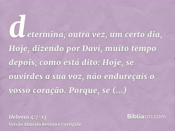 determina, outra vez, um certo dia, Hoje, dizendo por Davi, muito tempo depois, como está dito: Hoje, se ouvirdes a sua voz, não endureçais o vosso coração.Porq