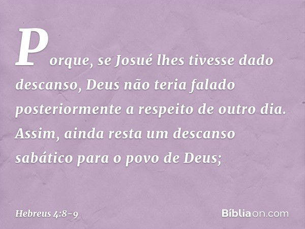 Porque, se Josué lhes tivesse dado descanso, Deus não teria falado posteriormente a respeito de outro dia. Assim, ainda resta um descanso sabático para o povo d