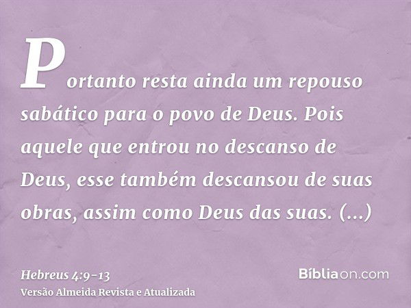 Portanto resta ainda um repouso sabático para o povo de Deus.Pois aquele que entrou no descanso de Deus, esse também descansou de suas obras, assim como Deus da