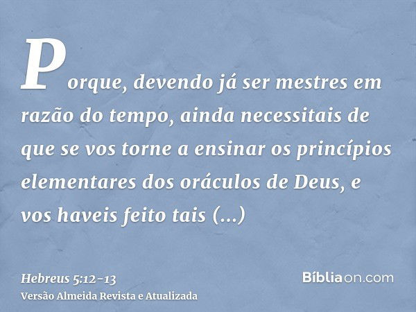 Porque, devendo já ser mestres em razão do tempo, ainda necessitais de que se vos torne a ensinar os princípios elementares dos oráculos de Deus, e vos haveis f