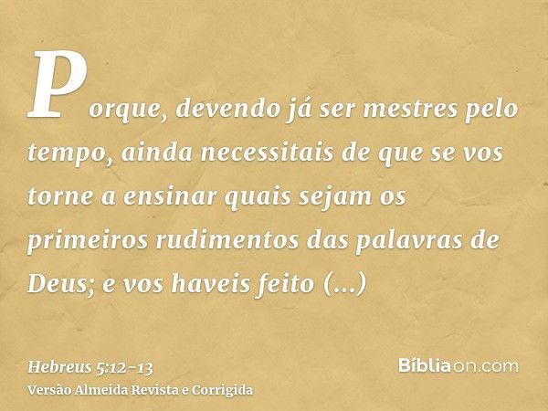 Porque, devendo já ser mestres pelo tempo, ainda necessitais de que se vos torne a ensinar quais sejam os primeiros rudimentos das palavras de Deus; e vos havei