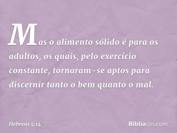 Mas o alimento sólido é para os adultos, os quais, pelo exercício constante, tornaram-se aptos para discernir tanto o bem quanto o mal. -- Hebreus 5:14