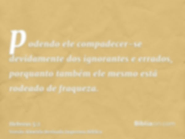 podendo ele compadecer-se devidamente dos ignorantes e errados, porquanto também ele mesmo está rodeado de fraqueza.