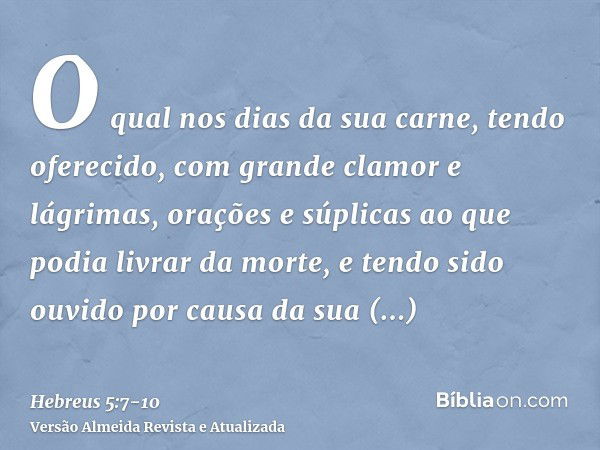 O qual nos dias da sua carne, tendo oferecido, com grande clamor e lágrimas, orações e súplicas ao que podia livrar da morte, e tendo sido ouvido por causa da s