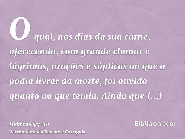 O qual, nos dias da sua carne, oferecendo, com grande clamor e lágrimas, orações e súplicas ao que o podia livrar da morte, foi ouvido quanto ao que temia.Ainda