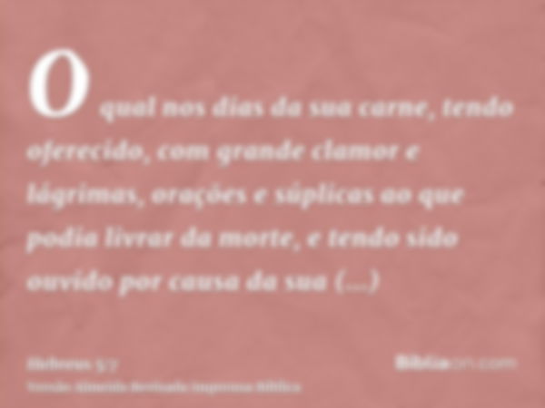 O qual nos dias da sua carne, tendo oferecido, com grande clamor e lágrimas, orações e súplicas ao que podia livrar da morte, e tendo sido ouvido por causa da s