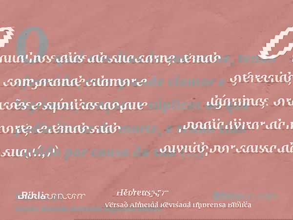 O qual nos dias da sua carne, tendo oferecido, com grande clamor e lágrimas, orações e súplicas ao que podia livrar da morte, e tendo sido ouvido por causa da s