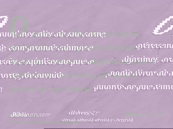 O qual, nos dias da sua carne, oferecendo, com grande clamor e lágrimas, orações e súplicas ao que o podia livrar da morte, foi ouvido quanto ao que temia.