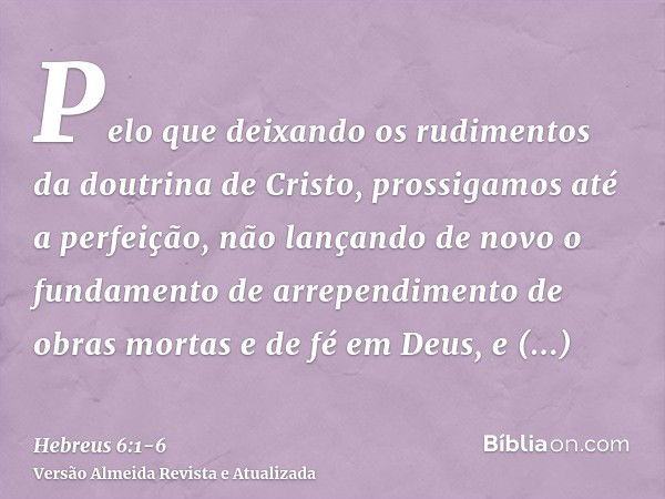 Pelo que deixando os rudimentos da doutrina de Cristo, prossigamos até a perfeição, não lançando de novo o fundamento de arrependimento de obras mortas e de fé 