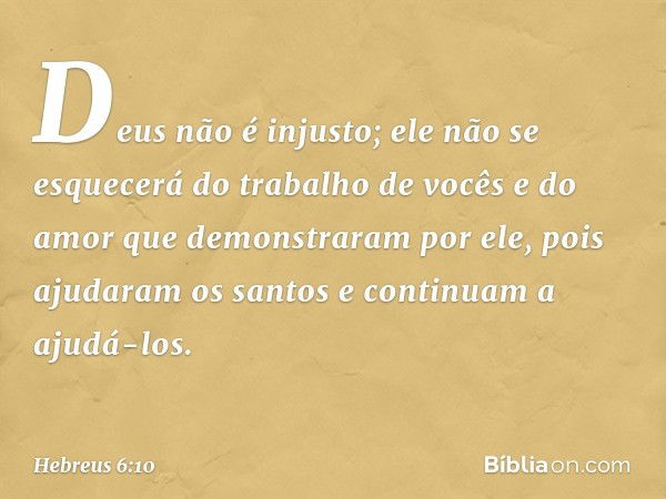 Deus não é injusto; ele não se esquecerá do trabalho de vocês e do amor que demonstraram por ele, pois ajudaram os santos e continuam a ajudá-los. -- Hebreus 6: