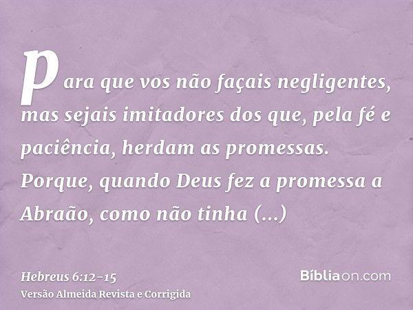 para que vos não façais negligentes, mas sejais imitadores dos que, pela fé e paciência, herdam as promessas.Porque, quando Deus fez a promessa a Abraão, como n