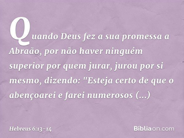 Quando Deus fez a sua promessa a Abraão, por não haver ninguém superior por quem jurar, jurou por si mesmo, dizendo: "Esteja certo de que o abençoarei e farei n