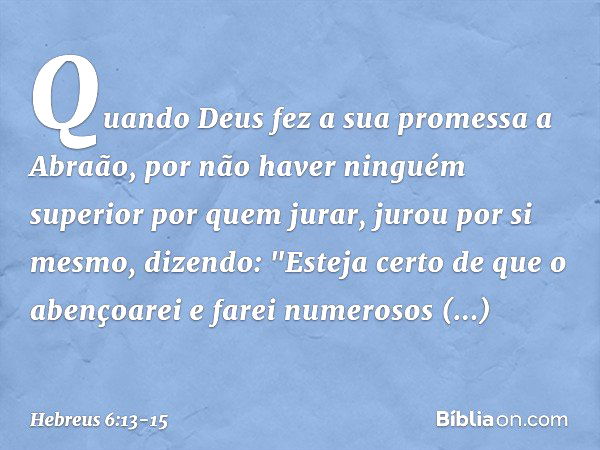 Quando Deus fez a sua promessa a Abraão, por não haver ninguém superior por quem jurar, jurou por si mesmo, dizendo: "Esteja certo de que o abençoarei e farei n