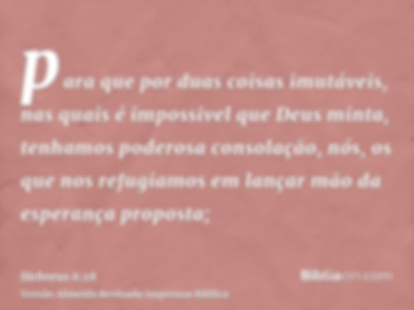 para que por duas coisas imutáveis, nas quais é impossivel que Deus minta, tenhamos poderosa consolação, nós, os que nos refugiamos em lançar mão da esperança p